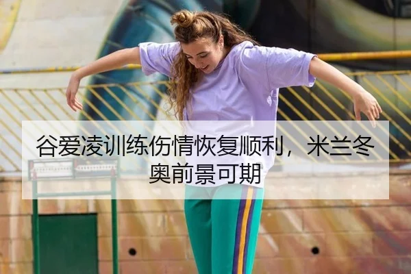 谷爱凌训练伤情恢复顺利，米兰冬奥前景可期